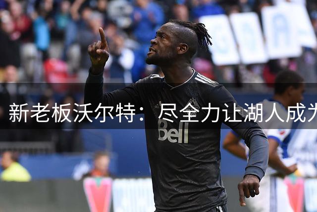 新老板沃尔特：尽全力让湖人成为争冠球队 总冠军终将重返洛杉矶