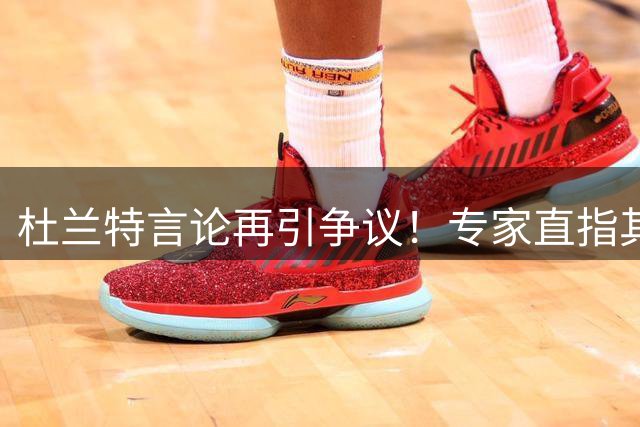 杜兰特言论再引争议！专家直指其篮球认知存在致命缺陷