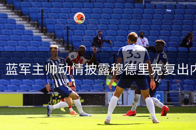 蓝军主帅动情披露穆德里克复出内幕 特殊安排彰显人性化管理